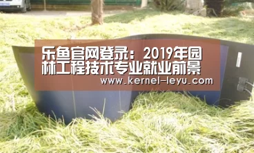 乐鱼官网登录:2019年园林工程技术专业就业前景分析(图1) 乐鱼电竞