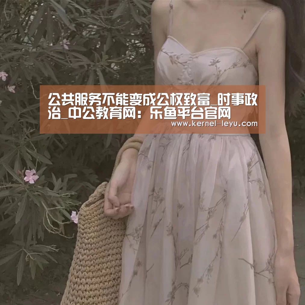 公共服务不能变成公权致富_时事政治_中公教育网:乐鱼平台官网(图3) 乐鱼官网登录